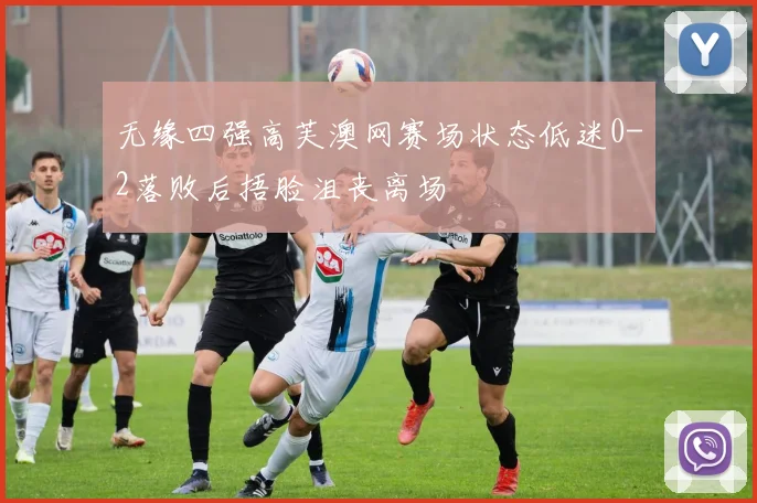 无缘四强高芙澳网赛场状态低迷0-2落败后捂脸沮丧离场