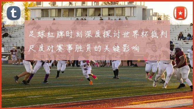 足球红牌时刻深度探讨世界杯裁判尺度对赛事胜负的关键影响