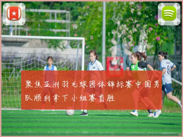 聚焦亚洲羽毛球团体锦标赛中国男队顺利拿下小组赛首胜