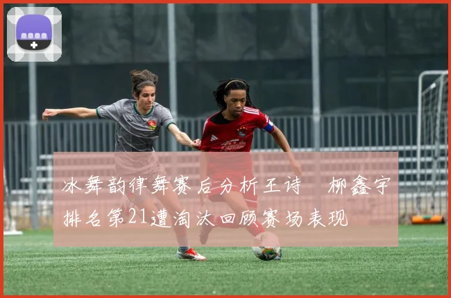 冰舞韵律舞赛后分析王诗玥柳鑫宇排名第21遭淘汰回顾赛场表现
