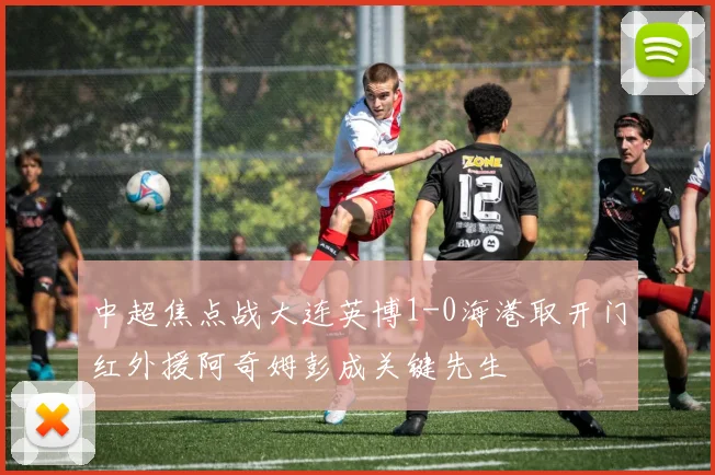 中超焦点战大连英博1-0海港取开门红外援阿奇姆彭成关键先生