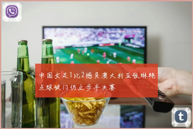 中国女足1比2憾负澳大利亚张琳艳点球破门仍止步半决赛