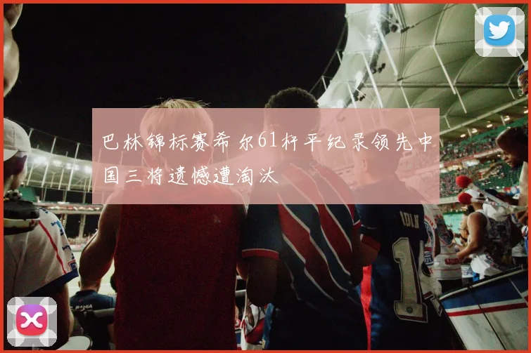 巴林锦标赛希尔61杆平纪录领先中国三将遗憾遭淘汰