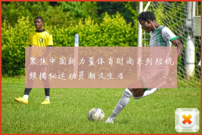 聚焦中国新力量体育时尚系列短视频揭秘运动员潮流生活