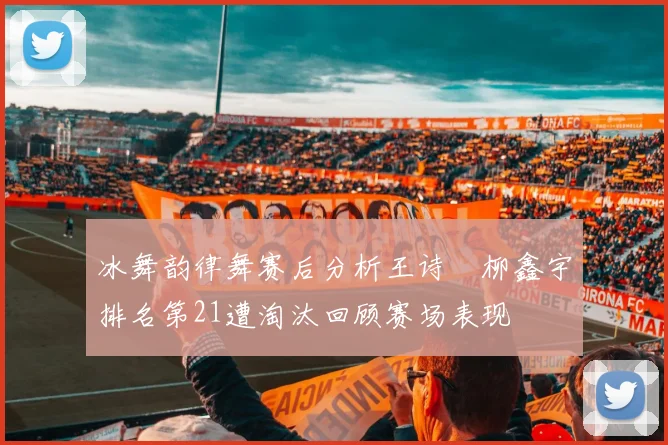 冰舞韵律舞赛后分析王诗玥柳鑫宇排名第21遭淘汰回顾赛场表现