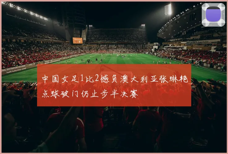 中国女足1比2憾负澳大利亚张琳艳点球破门仍止步半决赛