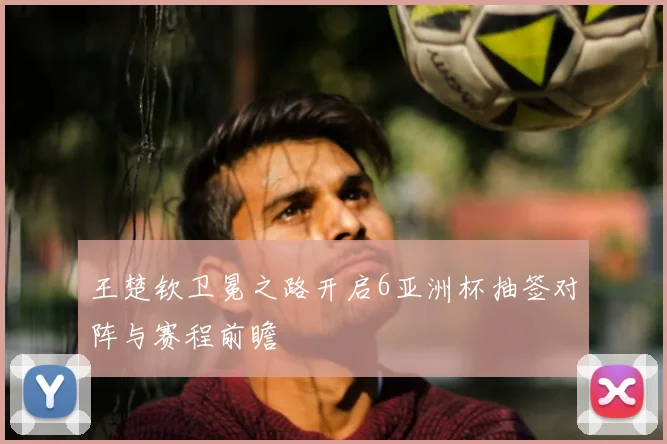 王楚钦卫冕之路开启6亚洲杯抽签对阵与赛程前瞻