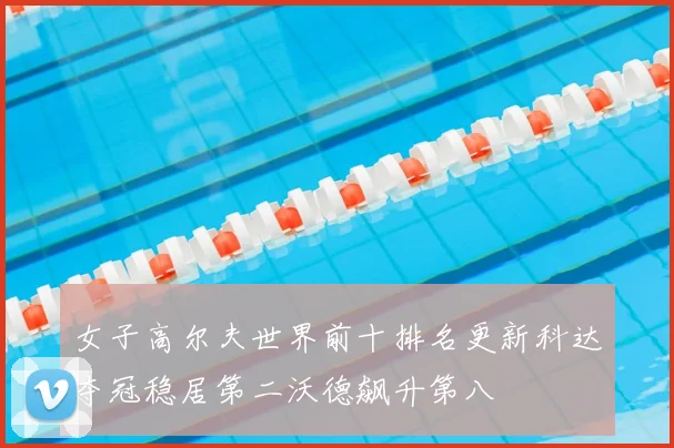 女子高尔夫世界前十排名更新科达夺冠稳居第二沃德飙升第八